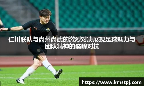 仁川联队与尚州尚武的激烈对决展现足球魅力与团队精神的巅峰对抗