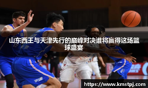 山东西王与天津先行的巅峰对决谁将赢得这场篮球盛宴