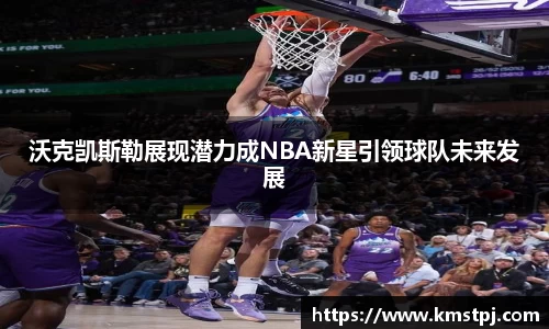 沃克凯斯勒展现潜力成NBA新星引领球队未来发展