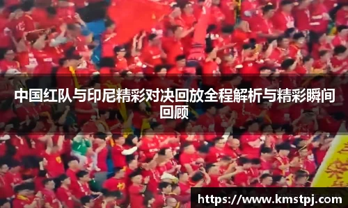 中国红队与印尼精彩对决回放全程解析与精彩瞬间回顾