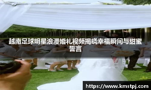 越南足球明星浪漫婚礼视频揭晓幸福瞬间与甜蜜誓言