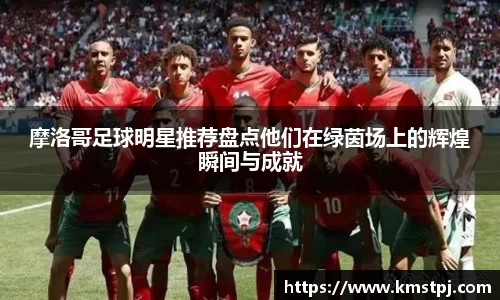 摩洛哥足球明星推荐盘点他们在绿茵场上的辉煌瞬间与成就